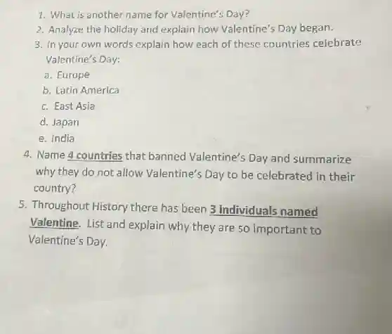 1. What is another name for Valentine's Day?
2. Analyze the holiday and explain how Valentine's Day began.
3. In your own words explain how each of these countries celebrate
Valentine's Day:
a. Europe
b. Latin America
c. East Asia
d. Japan
e. India
4. Name 4 countries that banned Valentine's Day and summarize
why they do not allow Valentine's Day to be celebrated in their
country?
5. Throughout History there has been 3 individuals named
Valentine. List and explain why they are so important to
Valentine's Day.