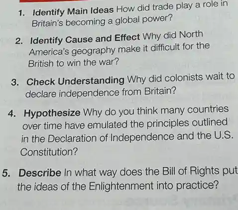 1. Identify Main Ideas How did trade play a role in
Britain's becoming a global power?
2. Identify Cause and Effect Why did North
America's geography make it difficult for the
British to win the war?
3. Check Understanding Why did colonists wait to
declare independence from Britain?
4. Hypothesize Why do you think many countries
over time have emulated the principles outlined
in the Declaration of Independence and the U.S.
Constitution?
5. Describe In what way does the Bill of Rights put
the ideas of the Enlightenment into practice?