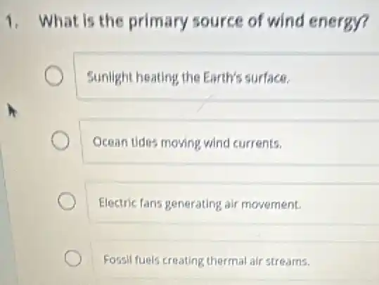 1. What is the primary source of wind energy?
Sunlight heating the Earth's surface.
Ocean tides moving wind currents.
Electric fans generating ali movement.
Fossil fugls creating therma air streams.