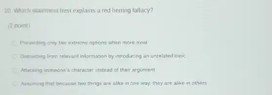 10. Which statement best explains a red herring fallacy?
(1 point)
Presenting only two extreme options when more exist
Distracting from relevant information by introducing an unrelated topic
Attacking someone's character instead of their argument
Assuming that because two things are alike in one way, they are alike in others
