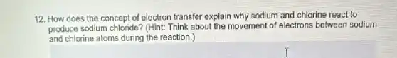 12. How does the concept of electron transfer explain why sodium and chlorine react to
produce sodium chloride?(Hint: Think about the movement of electrons between sodium
and chlorine atoms during the reaction.)