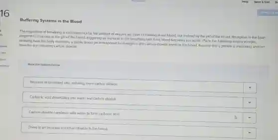 16
Buffering Systems in the Blood
The regulation of breathing Is controlled not by the amount of oxygen we have circulating in our blood, but Instead by the pH of the blood. Receptors in the brain
respond to changes in the pH of the blood, triggering an Increase In the breathing rate If the blood becomes too acidic. Place the following events in order.
showing how the body maintains a stable blood pH In response to changes in the carbon dioxide levels in the blood. Assume that a person is exercising and her
muscles are releasing carbon dioxide.
Rank the options below
Increase in breathing rate.exhalling more carbon dioxide
Carbonic acid dissociates into water and carbon dioxide.
Carbon dioxide combines with water to form carbonic acid
There is an increase In carbon dloxide in the blood.