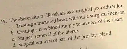 19. The abbreviation CR relates to a surgical procedure for:
a. Treating a fractured bone without a surgical incision
b. Creating a new blood supply to an area of the heart
c. Surgical removal of the uterus
d. Surgical removal of part of the prostate gland
