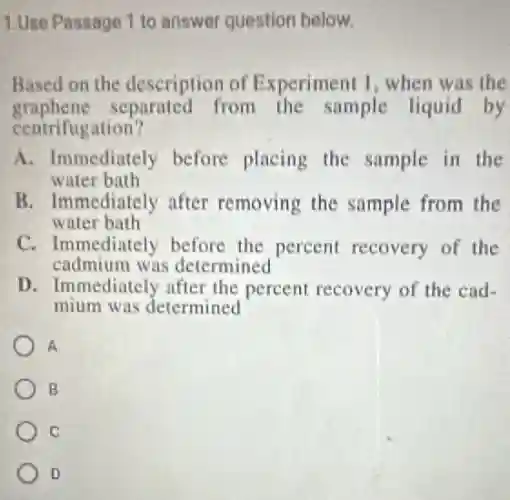 1.Use Passage 1 to answer question below.
Based on the description of Experiment 1, when was the
graphene separated from the sample liquid by
centrifugation?
A. Immediately before placing the sample in the
water bath
B. Immediately after removing the sample from the
water bath
C. Immediately before the percent recovery of the
cadmium was determined
D. Immediately after the percent recovery of the cad-
mium was determined
A
B
C
D