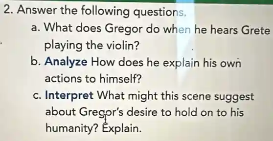 2. Answer the following questions.
a. What does Gregor do when he hears Grete
playing the violin?
b. Analyze How does he explain his own
actions to himself?
c. Interpret What might this scene suggest
about Gregor's desire to hold on to his
humanity?Explain.