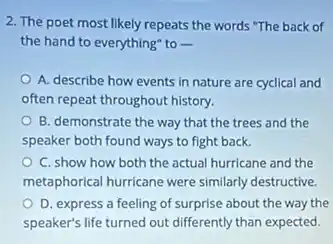 2. The poet most likely repeats the words "The back of
the hand to everything to
A. describe how events in nature are cyclical and
often repeat throughout history.
B. demonstrate the way that the trees and the
speaker both found ways to fight back.
C. show how both the actual hurricane and the
metaphorical hurricane were similarly destructive.
D. express a feeling of surprise about the way the
speaker's life turned out differently than expected.