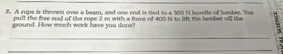 2. A rope is thrown over a beam, and one end is tied to a 300 N bundle of lumber. You
pull the free end of the rope 2 m with a force of 400 N to lift the lumber off the
ground. How much work have you done?
__