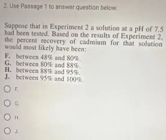 2. Use Passage 1 to answer question below.
Suppose that in Experiment 2 a solution at a pH of 7.5
had been tested. Based on the results of Experiment 2,
the percent recovery of cadmium for that solution
would most likely have been:
F. between 48% and 80%
G. between 80% and 88%
H. between 88% and 95%
J. between 95% and 100%
F
G.
H.
J.
