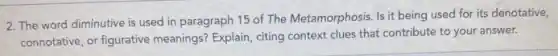 2. The word diminutive is used in paragraph 15 of The Metamorphosis Is it being used for its denotative,
connotative, or figurative meanings? Explain, citing context clues that contribute to your answer.