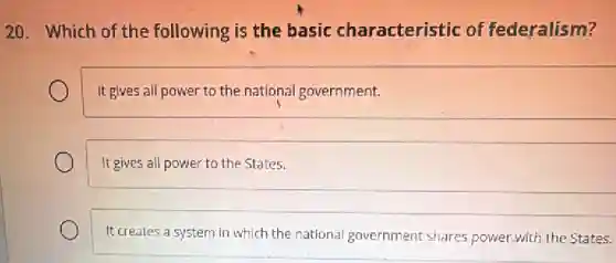 20. Which of the following is the basic characteristic of federalism?
It gives all power to the national government.
It gives all power to the States.
It creates a system in which the national government shares power with the States.
