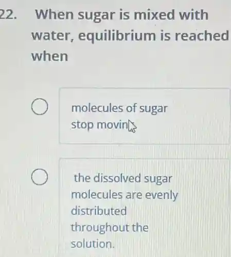 22. When sugar is mixed with
water equilibrium is reached
when
molecules of sugar
stop moving
the dissolved sugar
molecules are evenly
distributed
throughout the