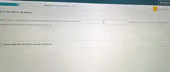 25.0159 Concepts completed (1)
II in the Blank Question
When they are synthesized transmembrane proteins are first inserted into the
square  square  membrane (no abbrewations please!before being
rensferred via vesicles to other regions of the cell.
(1) Need help? Review these concept resources.