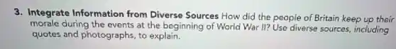 3. Integrate Information from Diverse Sources How did the people of Britain keep up their
morale during the events at the beginning of World War II? Use diverse sources, including
quotes and photographs, to explain.