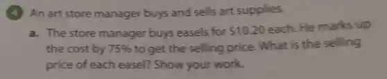 (4) An art store manager buys and sells art supplies.
a. The store manager buys easels for 10.20 each. He marks up
the cost by 75%  to get the selling price. What is the selling
price of each easel? Show your work.