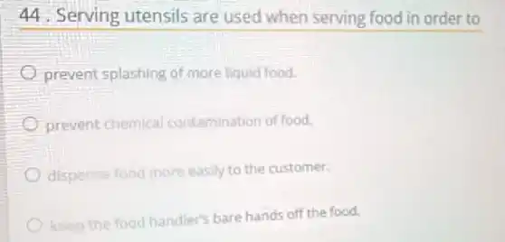 44. Serving utensils are used when serving food in order to
prevent splashing of more liquid food.
prevent chemical contamination of food.
dispense food more easily to the customer.
keep the food handler's bare hands off the food.