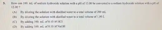 5. How can 100. mL of sodium hydroxide solution with a pH of 13.00 be converted to a sodium hydroxide solution with a pH of
12.00 ?
(A) By diluting the solution with distilled water to a total volume of 200 mL
(B) By diluting the solution with distilled water to a total volume of 1.00 L
(C) By adding 100 mL of 0.10 MHCI
(D) By adding 100 mL of 0.10 MNaOH