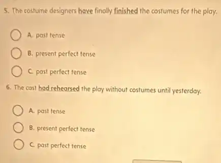 5. The costume designers have finally finished the costumes for the play.
A. past tense
B. present perfect tense
C. past perfect tense
6. The cast had rehearsed the play without costumes until yesterday.
A. past tense
B. present perfect tense
C. past perfect tense