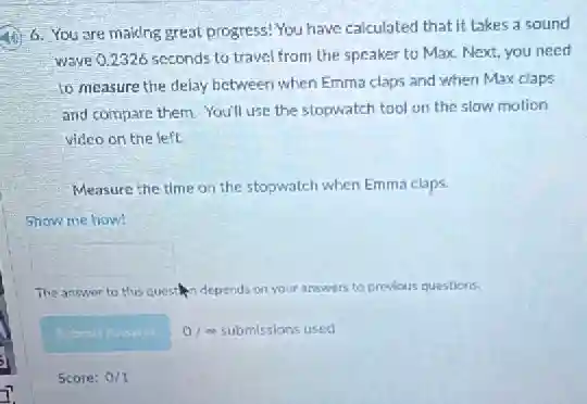 6. You are making great progress! You have calculated that it takes a sound
wave Q.2326 seconds to travel from the speaker to Max. Next, you need
to measure the delay between when Emma claps and when Max claps
and compare them. You'll use the stopwatch tool on the slow motion
video on the left.
Measure the time on the stopwatch when Emma claps.
Show me how!
square 
The answer to this question depends on your answers to previous questions.
Schrut Answer 0/ me submissions used
