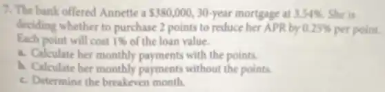 7. The bank offered Annette a 380,000 30-year mortgage at 3.54%  She is
deciding whether to purchase 2 points to reduce her APR by 0.25%  per point.
Each point will cost 1%  of the loan value.
a. Calculate her monthly payments with the points.
b. Calculate her monthly payments without the points.
c. Determine the breakeven month.