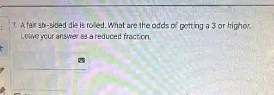 7. A fair six-sided die is rolled. What are the odds of getting a 3 or higher.
Leave your answer as a reduced fraction.
square