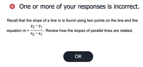 8 One or more of your responses is incorrect.
Recall that the slope of a line m is found using two points on the line and the
equation m=(y_(2)-y_(1))/(x_(2)-x_(1)) Review how the slopes of parallel lines are related.