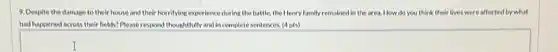 9. Despite the damage to their house and their horrifying experience during the battle, the Henry family remained in the area. How do you think their ir lives were affected by what
had happened across their helds?Please respond thoughtfully and incomplete sentences (4pts)
square