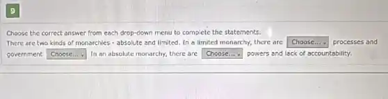 9
Choose the correct answer from each drop-down menu to complete the statements.
There are two kinds of monarchies - absolute and limited. In a limited monarchy, there are square  processes and
government square  In an absolute monarchy,there are square  powers and lack of accountability.