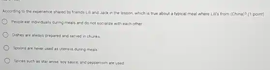 According to the experience shared by friends Lili and Jack in the lesson, which is true about a typical meal where Lili's from (China)?(1 point)
People eat individually during meals and do not socialize with each other.
Dishes are always prepared and served in chunks.
Spoons are never used as utensils during meals.
Spices such as star anise, soy sauce, and peppercorn are used
