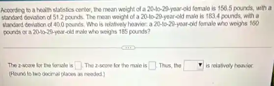 According to a health statistics center, the mean weight of a 20-10-29-year-old female is 156.5 pounds, with a
standard deviation of 512 pounds, The mean weight of a 20-to 29-year-old male is 183.4 pounds, with a
standard deviation of 40 O pounds. Who is relatively heavier: a 20-10-29 -year-old fomale who weighs 160
pounds or a 20-to-29-year-old male who weighs 185 pounds?
The 2-score for the female is square  . The z-scare for the male is square  Thus, the square  is relativoly heavier.
(Round to two decimal places as needed.)