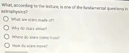 What, according to the lecture, is one of the fundamental questions in
astrophysics?
What are stars made of?
Why do stars shine?
Where do stars come from?
How do stars move?