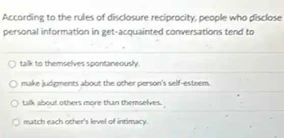 According to the rules of disclosure reciprocity.people who disclose
personal information in get-acquainted conversations tend to
talk to themselves spontaneously.
make judgments about the other person's self-esteem.
talk about others more than themselves.
match each other's level of intimacy.
