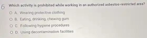 Which activity is prohibited while working in an authorized asbestos-restrictec area?
A. Wearing protective clothing
B. Eating, drinking, chewing gum
C. Following hygiene procedures
D. Using decontamination facilities