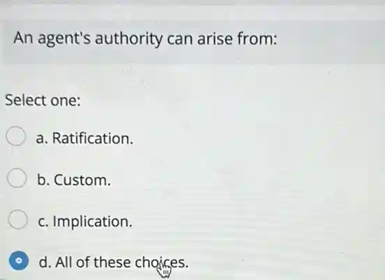 An agent's authority can arise from:
Select one:
a. Ratification.
b. Custom.
c. Implication.
d. All of these choices.
