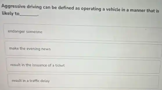 Aggressive driving can be defined as operating a vehicle in a manner that is
likely to __
endanger someone
make the evening news
result in the issuance of a ticket
result in a traffic delay