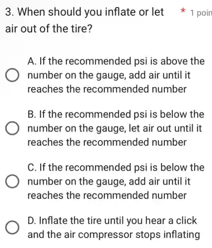 air out of the tire?
A. If the recommended psi is above the
number on the gauge, add air until it
reaches the recommended number
B. If the recommended psi is below the
number on the gauge, let air out until it
reaches the recommended number
C. If the recommended psi is below the
number on the gauge, add air until it
reaches the recommended number
3. When should you inflate or let 1 poin
D. Inflate the tire until you hear a click
and the air compressor stops inflating