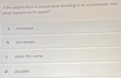 If the amplitude of a sound wave traveling in air is increased then
what happens to its speed?
a increases
b decreases
C stays the same
d doubles