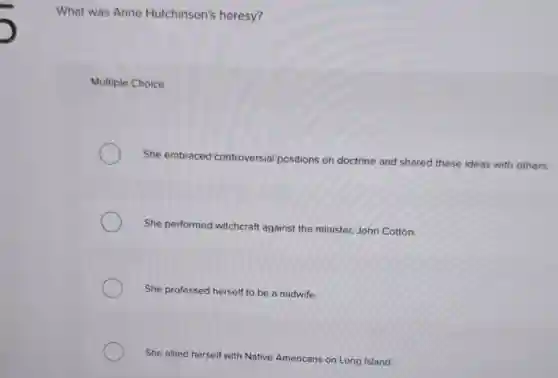 What was Anne Hutchinson's heresy?
Multiple Choice
She embraced controversial positions on doctrine and shared these ideas with others.
She performed witchcraft against the minister, John Cotton.
She professed herself to be a midwife.
She allied herself with Native Americans on Long Island.