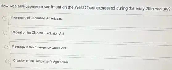 How was anti-Japanese sentiment on the West Coast expressed during the early 20th century?
Internment of Japanese Americans
Repeal of the Chinese Exclusion Act
Passage of the Emergency Quota Act
Creation of the Gentlemen's Agreement