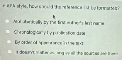 In APA style, how should the reference list be formatted?
Alphabetically by the first author's last name
Chronologically by publication date
By order of appearance in the text
It doesn't matter as long as all the sources are there