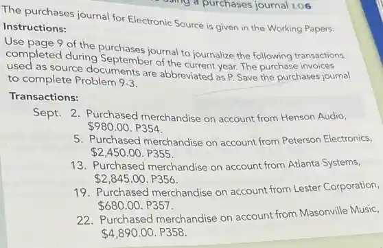 asing a purchases journal LO6
The purchases journal for Electronic Source is given in the Working Papers.
Instructions:
Use page 9 of the purchases journal to journalize the following transactions
completed during September of the current year. The purchase invoices
used as source documents are abbreviated as P. Save the purchases journal
to complete Problem 9-3
Transactions:
Sept. 2. Purchased merchandise on account from Henson Audio,
980.00.P354
5. Purchased merchandise on account from Peterson Electronics,
2,450.00.P355
13. Purchased merchandise on account from Atlanta Systems,
2,845.00.P356
19. Purchased merchandise on account from Lester Corporation,
680.00.P357
22. Purchased merchandise on account from Masonville Music,
4,890.00.P358