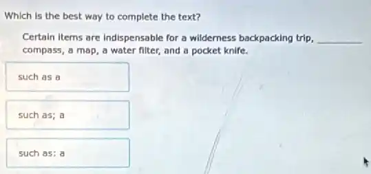 such as a
such as; a
such as: a
way to complete the text?
Certain Items are Indispensable for a wilderness backpacking trip, __
compass, a map, a water filter, and a pocket knife.