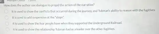 How does the author use dialogue to propel the action of the narrative?
It is used to show the conflicts that occurred during the journey, and Tubman's ability to reason with the fugitives.
It is used to add suspension at the "stops".
It is used to show the fear people have when they supported the Underground Railroad.
It is used to show the relationship Tubman had as a leader over the other fugitives.