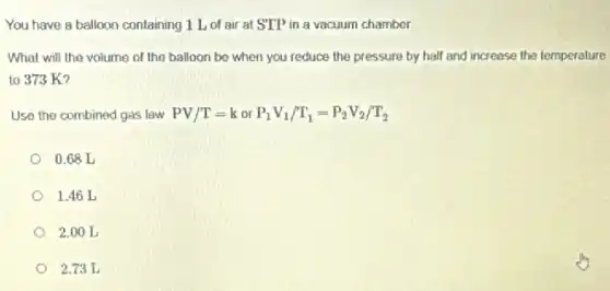 You have a balloon containing 1 L of air at STP in a vacuum chamber.
What will the volume of the balloon be when you reduce the pressure by half and increase the temperature
to 373 K?
Use the combined gas law PV/T=korP_(1)V_(1)/T_(1)=P_(2)V_(2)/T_(2)
0.68 L
1.46 L
2.00 L
2.73 L