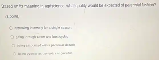 Based on its meaning in agriscience, what quality would be expected of perennial fashion?
(1 point)
appealing intensely for a single season
going through boom and bust cycles
being associated with a particular decade
being popular across years or decades