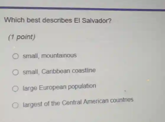 Which best describes El Salvador?
(1 point)
small mountainous
small, Caribbean coastline
large European population
largest of the Central American countries