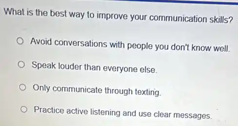 What is the best way to improve your communication skills?
Avoid conversations with people you don't know well.
Speak louder than everyone else
Only communicate through texting.
Practice active listening and use clear messages.