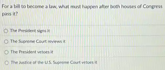 For a bill to become a law, what must happen after both houses of Congress
pass it?
The President signs it
The Supreme Court reviews ít
The President vetoes it
The Justice of the U.S. Supreme Court vetoes it
