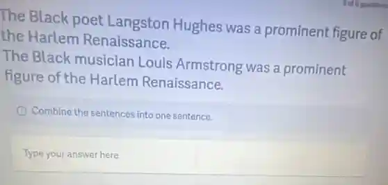 The Black poet Langston Hughes was a prominent figure of
the Harlem Renaissance.
The Black musician Louis Armstrong was a prominent
figure of the Harlem Renaissance.
Combine the sentences into one sentence.
Type your answer here.