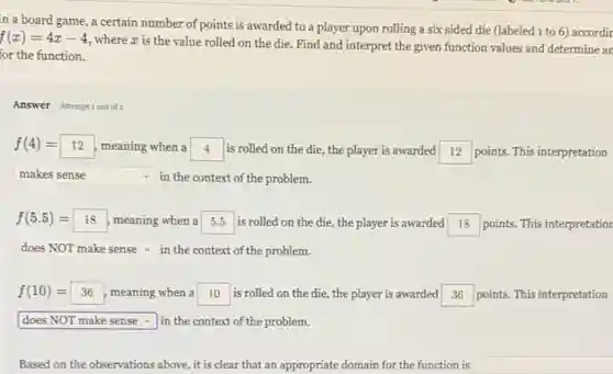 in a board game a certain number of points is awarded to a player upon rolling a six sided die (labeled 1 to 6)accordir
f(x)=4x-4
where x is the value rolled on the die. Find and interpret the given function values and determine an
for the function.
Answer Attemptiout of 2
f(4)=12 12 meaning when a square is rolled on the die, the player is awarded square points. This interpretation
square in the context of the problem. v
f(5.5)=18 meaning when a square is rolled on the die, the player is awarded square points. This interpretation
square in the context of the problem.
f(10)=36 meaning when a square is rolled on the die, the player is awarded square points. This interpretation
square in the context of the problem.
Based on the observations above, it is clear that an appropriate domain for the function is