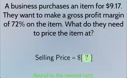 A business purchases an item for 9.17.
They want to make a gross profit margin
of 72%  on the item. What do they need
to price the item at?
Selling Price= [?]
Round to the nearest cent.